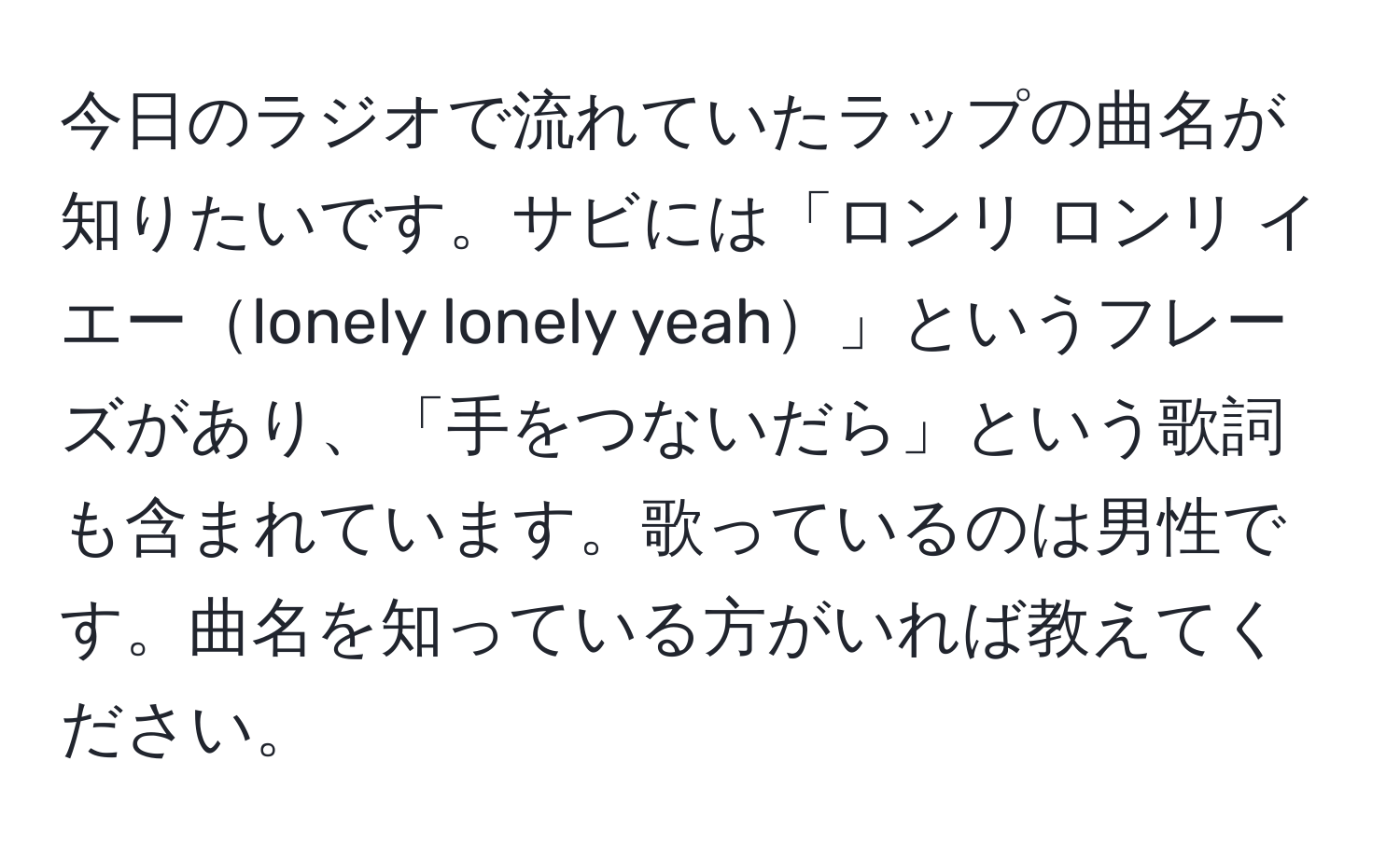 今日のラジオで流れていたラップの曲名が知りたいです。サビには「ロンリ ロンリ イエーlonely lonely yeah」というフレーズがあり、「手をつないだら」という歌詞も含まれています。歌っているのは男性です。曲名を知っている方がいれば教えてください。