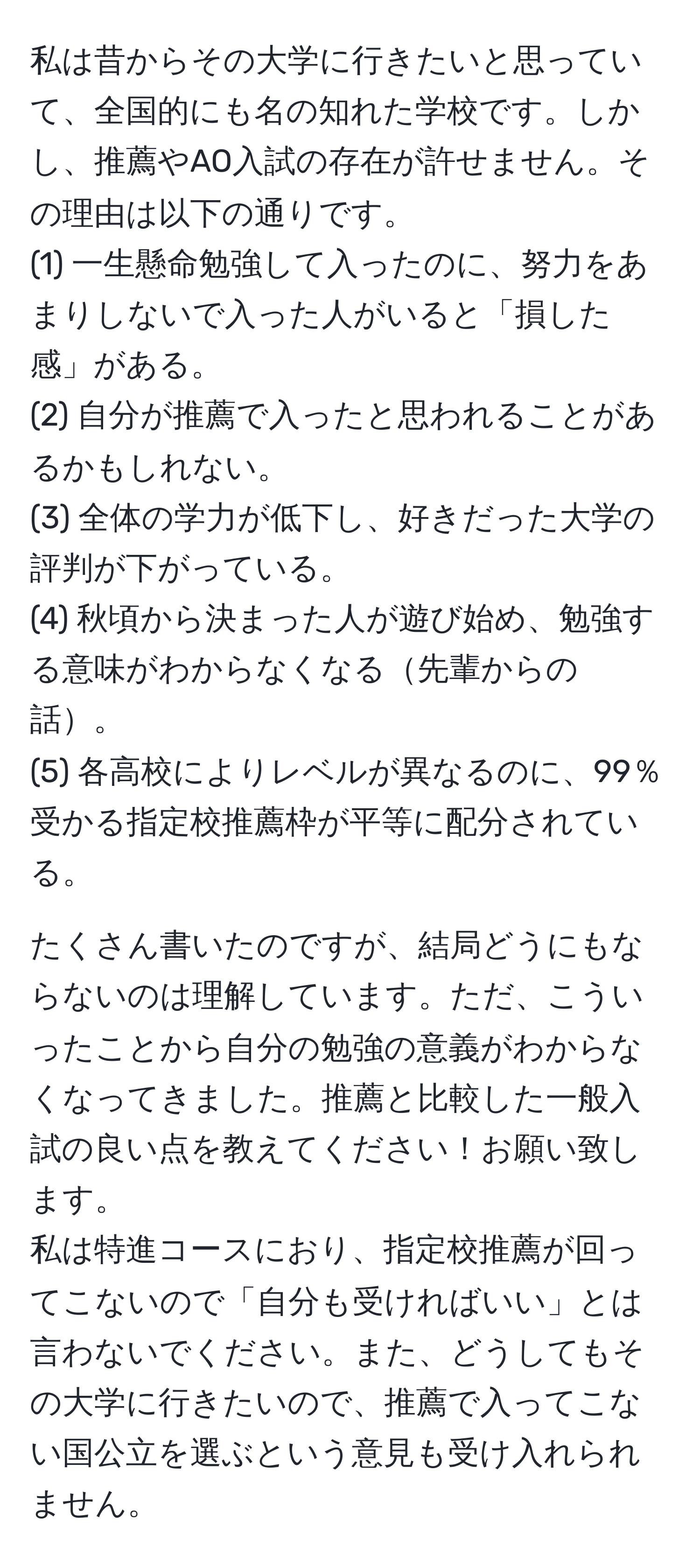 私は昔からその大学に行きたいと思っていて、全国的にも名の知れた学校です。しかし、推薦やAO入試の存在が許せません。その理由は以下の通りです。  
(1) 一生懸命勉強して入ったのに、努力をあまりしないで入った人がいると「損した感」がある。  
(2) 自分が推薦で入ったと思われることがあるかもしれない。  
(3) 全体の学力が低下し、好きだった大学の評判が下がっている。  
(4) 秋頃から決まった人が遊び始め、勉強する意味がわからなくなる先輩からの話。  
(5) 各高校によりレベルが異なるのに、99％受かる指定校推薦枠が平等に配分されている。  

たくさん書いたのですが、結局どうにもならないのは理解しています。ただ、こういったことから自分の勉強の意義がわからなくなってきました。推薦と比較した一般入試の良い点を教えてください！お願い致します。  
私は特進コースにおり、指定校推薦が回ってこないので「自分も受ければいい」とは言わないでください。また、どうしてもその大学に行きたいので、推薦で入ってこない国公立を選ぶという意見も受け入れられません。