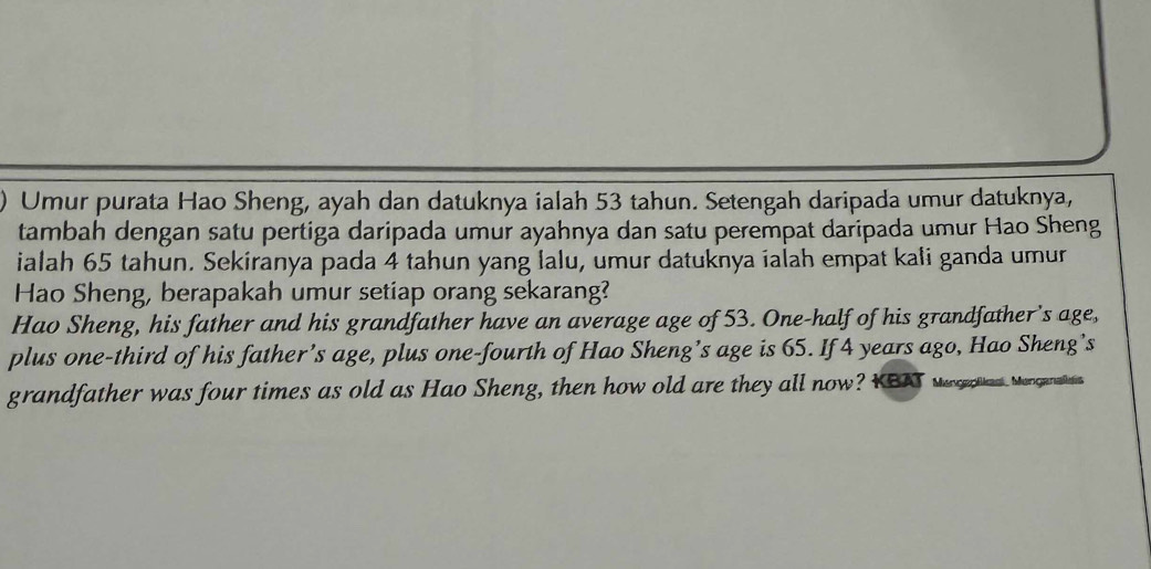 ) Umur purata Hao Sheng, ayah dan datuknya ialah 53 tahun. Setengah daripada umur datuknya, 
tambah dengan satu pertiga daripada umur ayahnya dan satu perempat daripada umur Hao Sheng 
ialah 65 tahun. Sekiranya pada 4 tahun yang lalu, umur datuknya ialah empat kali ganda umur 
Hao Sheng, berapakah umur setiap orang sekarang? 
Hao Sheng, his father and his grandfather have an average age of 53. One-half of his grandfather's age, 
plus one-third of his father’s age, plus one-fourth of Hao Sheng’s age is 65. If 4 years ago, Hao Sheng’s 
grandfather was four times as old as Hao Sheng, then how old are they all now? KBA we as. Magarts