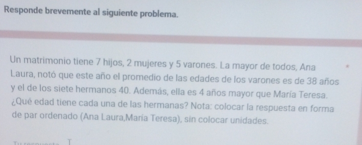 Responde brevemente al siguiente problema. 
Un matrimonio tiene 7 hijos, 2 mujeres y 5 varones. La mayor de todos, Ana K 
Laura, notó que este año el promedio de las edades de los varones es de 38 años 
y el de los siete hermanos 40. Además, ella es 4 años mayor que María Teresa. 
¿Qué edad tiene cada una de las hermanas? Nota: colocar la respuesta en forma 
de par ordenado (Ana Laura,María Teresa), sin colocar unidades.