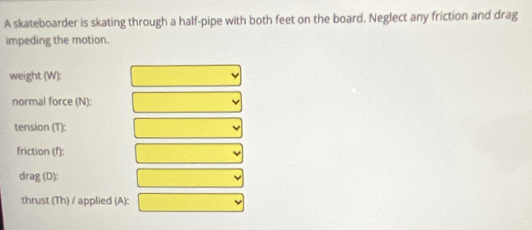 A skateboarder is skating through a half-pipe with both feet on the board. Neglect any friction and drag 
impeding the motion. 
weight (W): 
normal force (N): 
tension (T): 
friction (f): 
drag (D): 
thrust (Th) / applied (A):