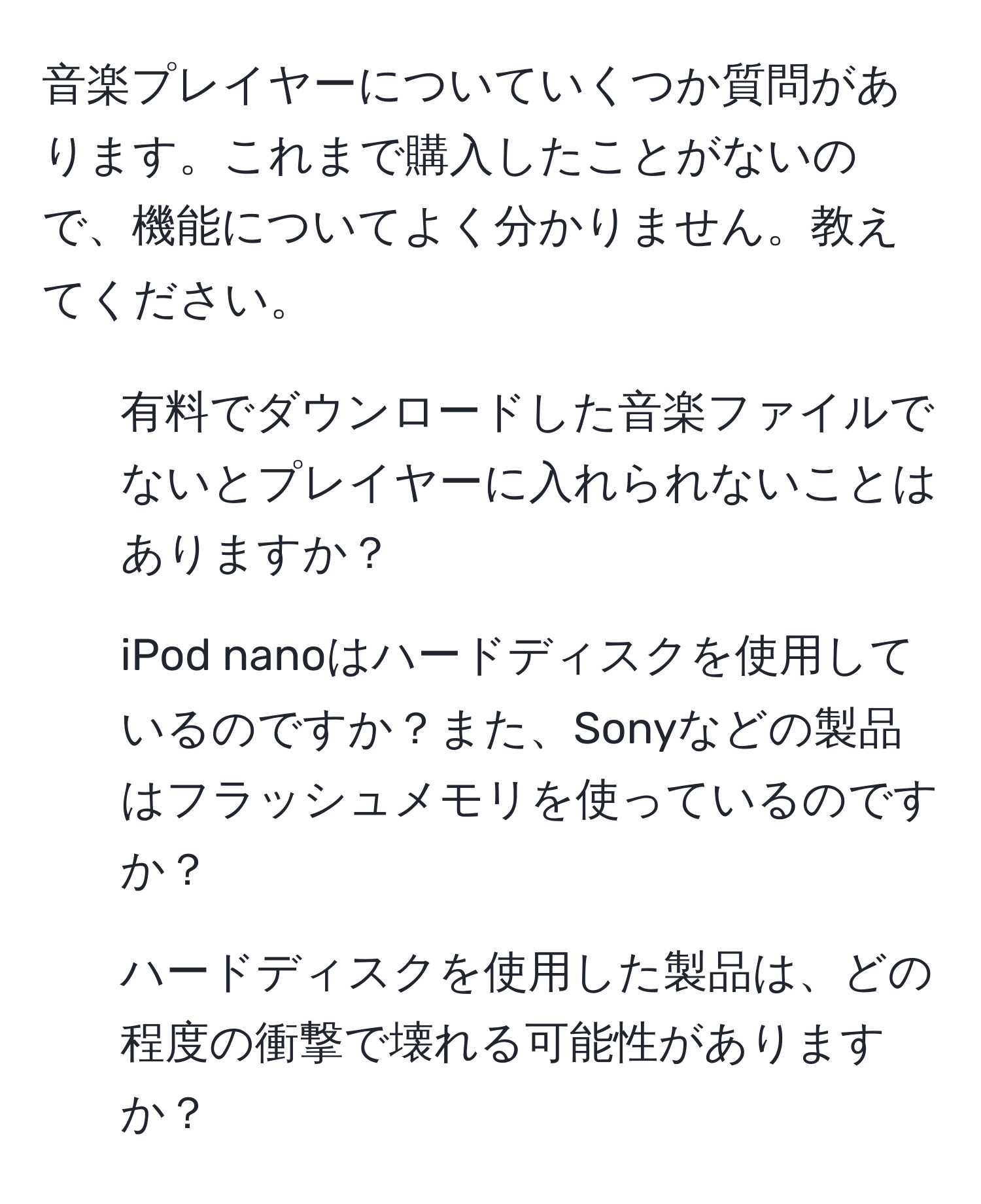 音楽プレイヤーについていくつか質問があります。これまで購入したことがないので、機能についてよく分かりません。教えてください。

1. 有料でダウンロードした音楽ファイルでないとプレイヤーに入れられないことはありますか？

2. iPod nanoはハードディスクを使用しているのですか？また、Sonyなどの製品はフラッシュメモリを使っているのですか？

3. ハードディスクを使用した製品は、どの程度の衝撃で壊れる可能性がありますか？