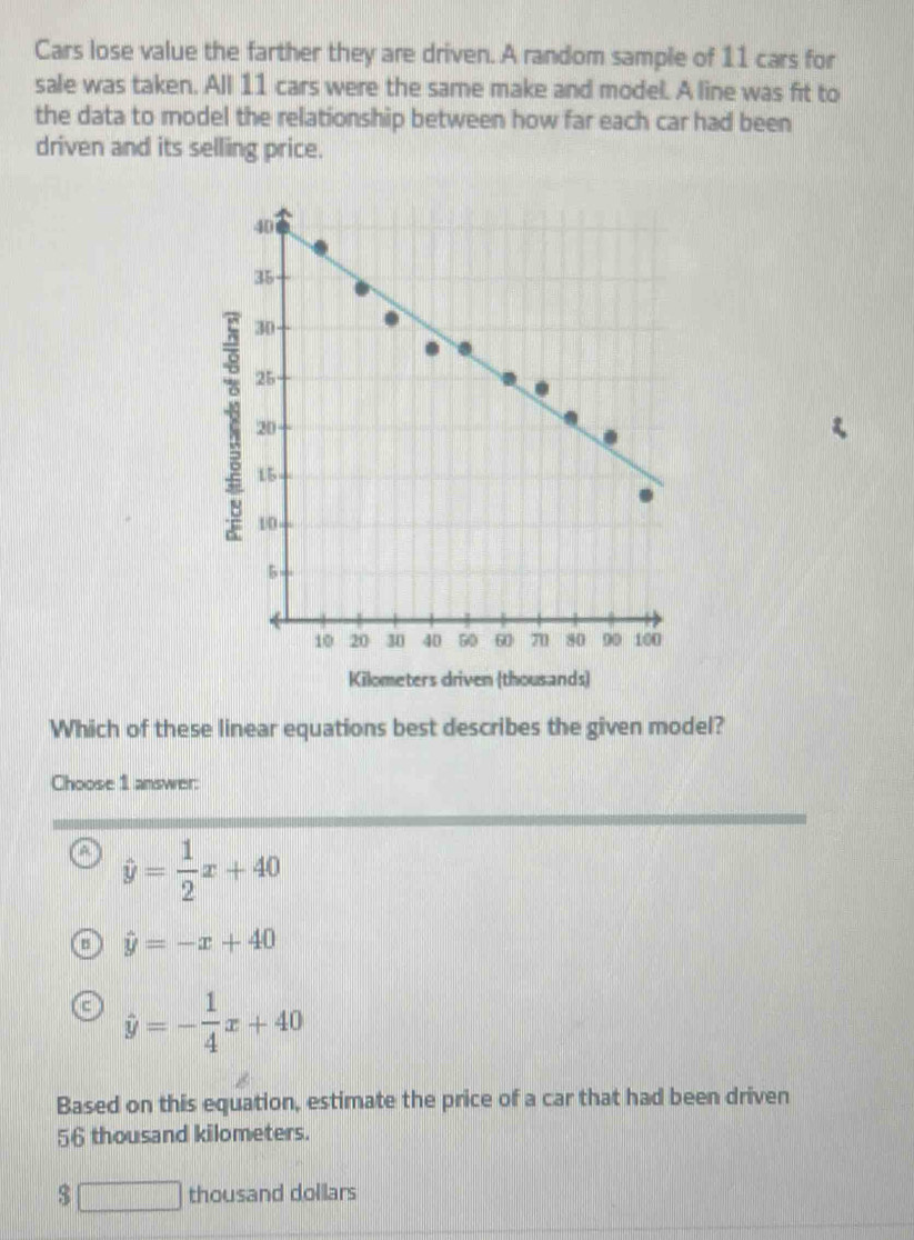 Cars lose value the farther they are driven. A random sample of 11 cars for
sale was taken. All 11 cars were the same make and model. A line was fit to
the data to model the relationship between how far each car had been
driven and its selling price.
Which of these linear equations best describes the given model?
Choose 1 answer:
hat y= 1/2 x+40
hat y=-x+40
c hat y=- 1/4 x+40
Based on this equation, estimate the price of a car that had been driven
56 thousand kilometers.
$□ thousand dollars