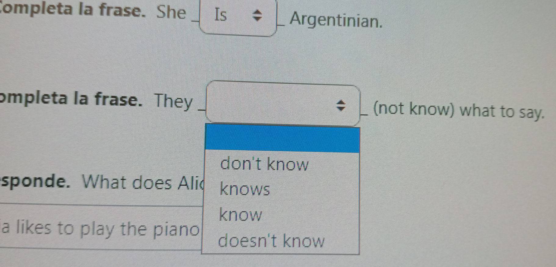 Completa la frase. She _Is
_Argentinian.
ompleta la frase. They _(not know) what to say.
don't know
sponde. What does Alic knows
know
a likes to play the piano
doesn't know