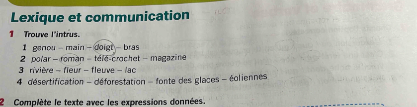 Lexique et communication 
1 Trouve l'intrus. 
1 genou - main - doigt - bras 
2 polar - roman - télé-crochet - magazine 
3 rivière - fleur - fleuve - lac 
4 désertification - déforestation - fonte des glaces - éoliennes 
2 Complète le texte avec les expressions données.