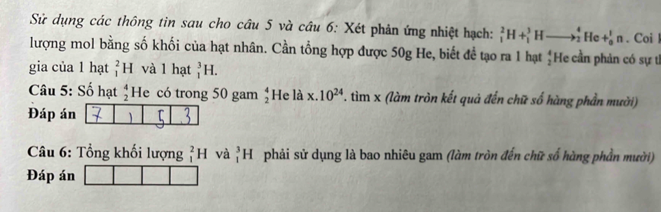 Sử dụng các thông tin sau cho câu 5 và câu 6: Xét phản ứng nhiệt hạch: _1^(2H+_1^3Hto _2^4He+_0^1n. Coi l 
lượng mol bằng số khối của hạt nhân. Cần tổng hợp được 50g He, biết đề tạo ra 1 hạt ¿He cần phản có sự tế 
gia của 1 hạt _1^2H và l hạt _1^3H. 
Câu 5: Số hạt beginarray)r 4 2endarray He có trong 50 gam beginarrayr 4 2endarray He là x 10^(24) T. tìm x (làm tròn kết quả đến chữ số hàng phần mười) 
Đáp án 
Câu 6: Tổng khối lượng _1^2H và _1^3H phải sử dụng là bao nhiêu gam (làm tròn đến chữ số hàng phần mười) 
Đáp án