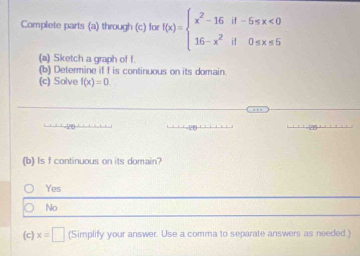 Complete parts (a) through (c) for f(x)=beginarrayl x^2-16if-5≤ x<0 16-x^2if0≤ x≤ 5endarray.
(a) Sketch a graph of f.
(b) Determine if f is continuous on its domain.
(c) Solve f(x)=0. 
(b) Is f continuous on its domain?
Yes
No
(c) x=□ (Simplify your answer. Use a comma to separate answers as needed.)