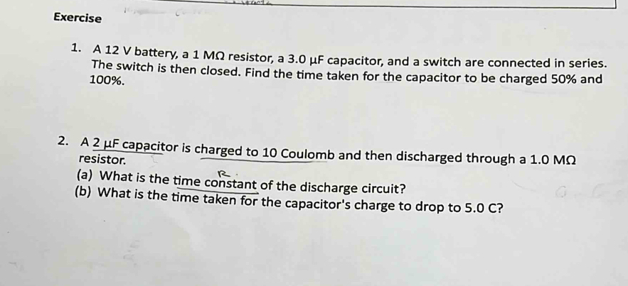 A 12 V battery, a 1 MΩ resistor, a 3.0 μF capacitor, and a switch are connected in series. 
The switch is then closed. Find the time taken for the capacitor to be charged 50% and
100%. 
2. A 2 μF capacitor is charged to 10 Coulomb and then discharged through a 1.0 MΩ
resistor. 
(a) What is the time constant of the discharge circuit? 
(b) What is the time taken for the capacitor's charge to drop to 5.0 C?