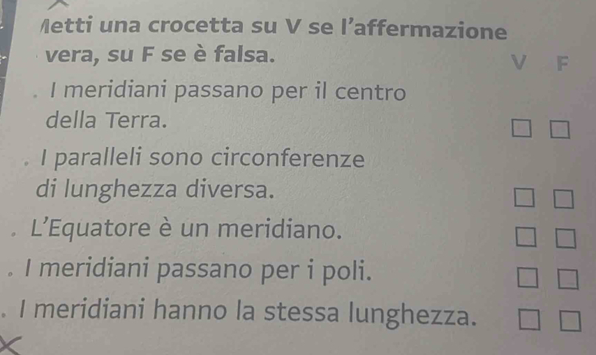 Metti una crocetta su V se l’: affermazione 
vera, su F se è falsa. 
V F 
I meridiani passano per il centro 
della Terra. 
I I paralleli sono circonferenze 
di lunghezza diversa. 
L'Equatore è un meridiano. 
I meridiani passano per i poli. 
I meridiani hanno la stessa lunghezza.