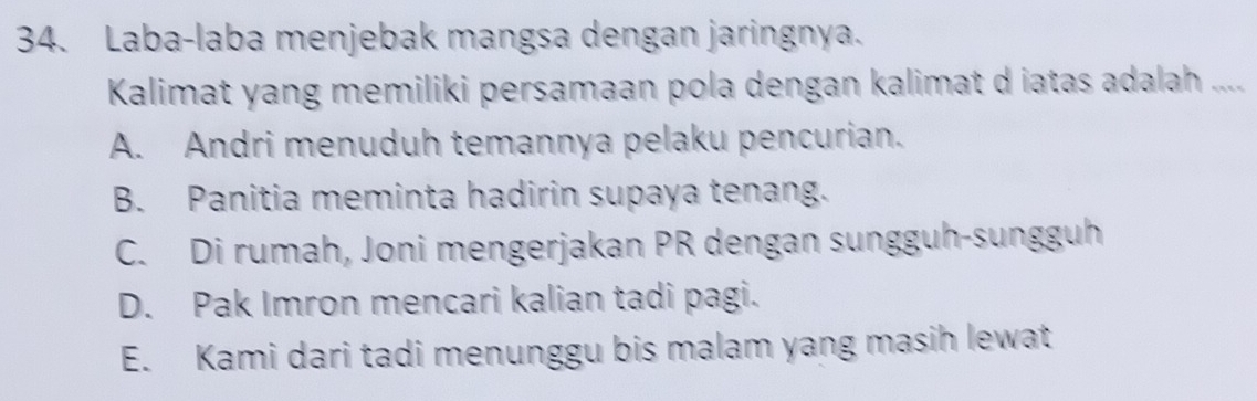 Laba-laba menjebak mangsa dengan jaringnya.
Kalimat yang memiliki persamaan pola dengan kalimat d iatas adalah ....
A. Andri menuduh temannya pelaku pencurian.
B. Panitia meminta hadirin supaya tenang.
C. Di rumah, Joni mengerjakan PR dengan sungguh-sungguh
D. Pak Imron mencari kalian tadi pagi.
E. Kami dari tadi menunggu bis malam yang masih lewat