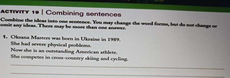 AcTIVITY 19 | Combining sentences 
Combine the ideas into one sentence. You may change the word forms, but do not change or 
omit any ideas. There may be more than one answer. 
1. Oksana Masters was born in Ukraine in 1989. 
She had severe physical problems. 
Now she is an outstanding American athlete. 
She competes in cross-country skiing and cycling. 
_ 
_