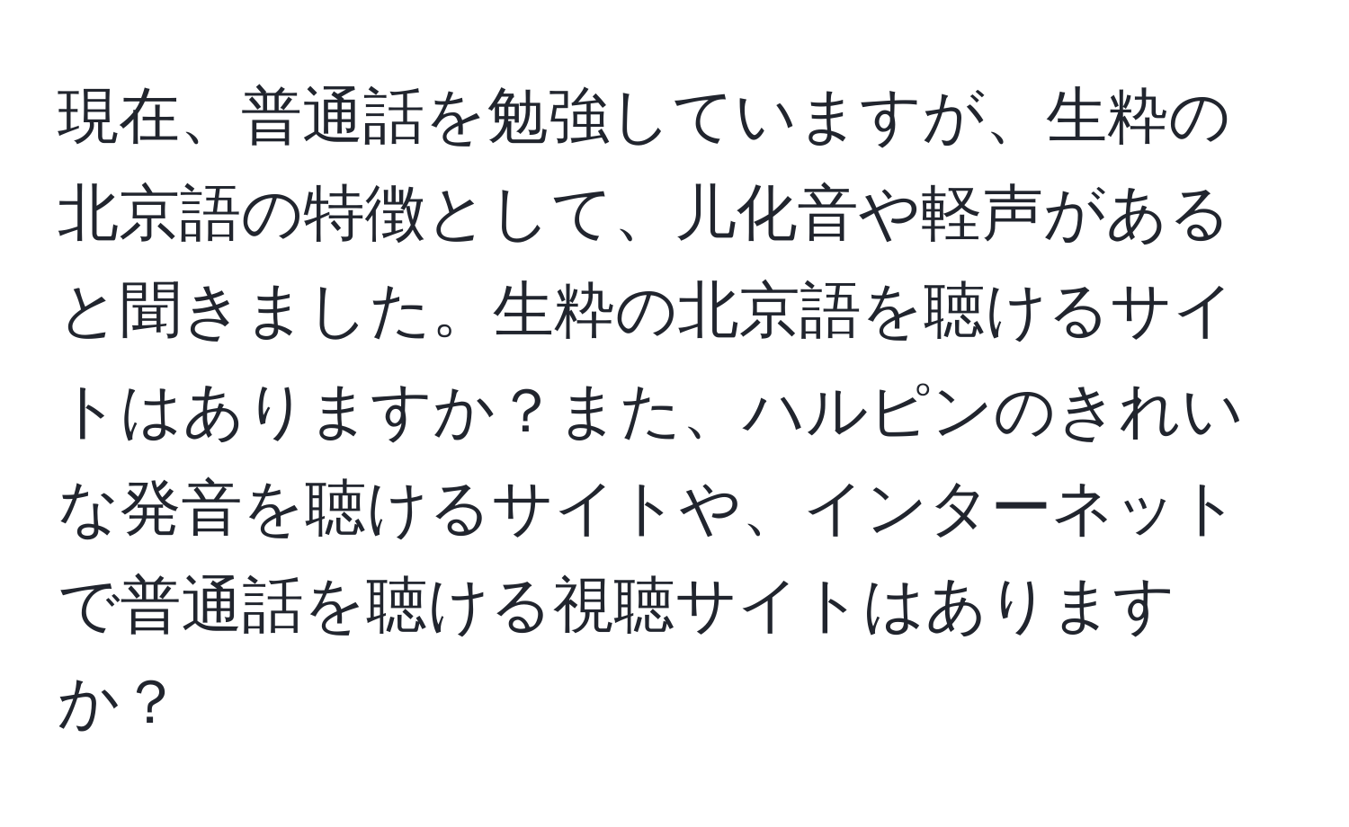 現在、普通話を勉強していますが、生粋の北京語の特徴として、儿化音や軽声があると聞きました。生粋の北京語を聴けるサイトはありますか？また、ハルピンのきれいな発音を聴けるサイトや、インターネットで普通話を聴ける視聴サイトはありますか？