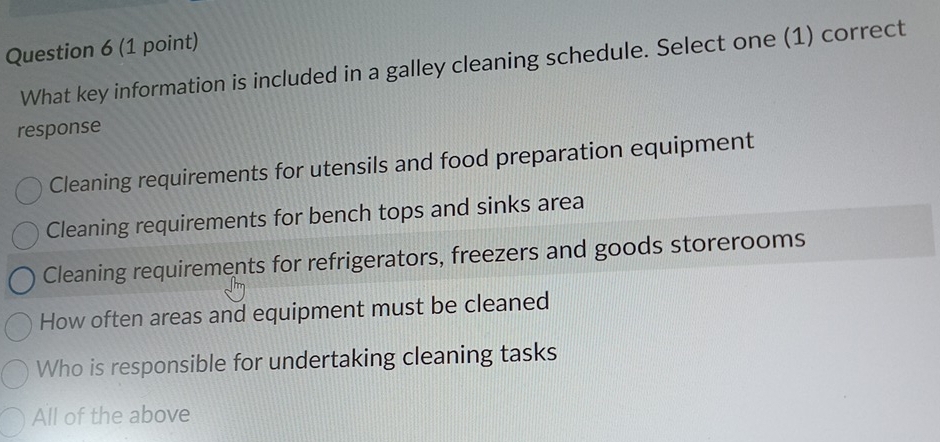 What key information is included in a galley cleaning schedule. Select one (1) correct
response
Cleaning requirements for utensils and food preparation equipment
Cleaning requirements for bench tops and sinks area
Cleaning requirements for refrigerators, freezers and goods storerooms
How often areas and equipment must be cleaned
Who is responsible for undertaking cleaning tasks
All of the above