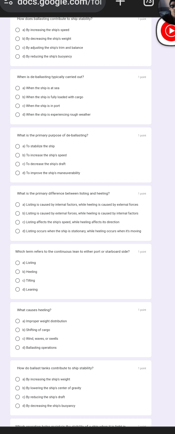 =8 docs.googie:com/foi
How does ballasting contribute to ship stability? 1 point
a) By increasing the ship's speed
b) By decreasing the ship's weight
c) By adjusting the ship's trim and balance
d) By reducing the ship's buoyancy
When is de-ballasting typically carried out? 1 point
a) When the ship is at sea
b) When the ship is fully loaded with cargo
c) When the ship is in port
d) When the ship is experiencing rough weather
What is the primary purpose of de-ballasting? 1 point
a) To stabilize the ship
b) To increase the ship's speed
c) To decrease the ship's draft
d) To improve the ship's maneuverability
What is the primary difference between listing and heeling? 1 point
a) Listing is caused by internal factors, while heeling is caused by external forces
b) Listing is caused by external forces, while heeling is caused by internal factors
c) Listing affects the ship's speed, while heeling affects its direction
d) Listing occurs when the ship is stationary, while heeling occurs when it's moving
Which term refers to the continuous lean to either port or starboard side? 1 point
a) Listing
b) Heeling
c) Tilting
d) Leaning
What causes heeling? 1 point
a) Improper weight distribution
b) Shifting of cargo
c) Wind, waves, or swells
d) Ballasting operations
How do ballast tanks contribute to ship stability? 1 point
a) By increasing the ship's weight
b) By lowering the ship's center of gravity
c) By reducing the ship's draft
d) By decreasing the ship's buoyancy