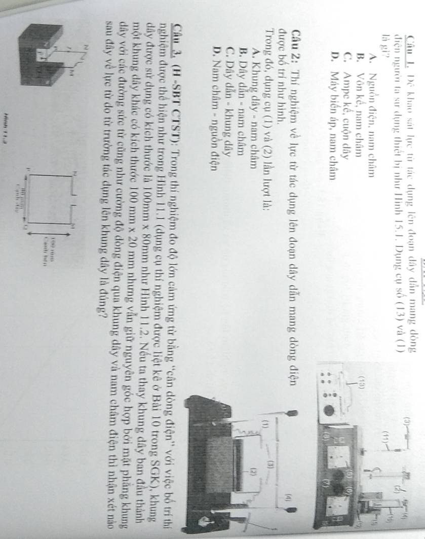 Đê khao sát lực từ tác dụng lên đoạn dây dẫn mang đòn
điện người ta sư dụng thiết bị như Hình 15.1. Dụng cụ số (13) và (1
là gi?
A. Nguồn điện, nam châm
B. Vôn kế, nam châm
C. Ampe kế, cuộn dây
D. Máy biến áp, nam châm
Câu 2: Thí nghiệm về lực từ tác dụng lên đoạn dây dẫn mang dòng điệ
được bố trí như hình. 
Trong đó, dụng cụ (1) và (2) lần lượt là:
A. Khung dây - nam châm
B. Dây dẫn - nam châm
C. Dây dẫn - khung dây
D. Nam châm - nguồn điện
Câu 3, (H -SBT CTST): Trong thí nghiệm đo độ lớn cảm ứng từ bằng “cân dòng điện” với việc bố trí thí
nghiệm được thể hiện như trong Hình 11.1 (dụng cụ thí nghiệm được liệt kê ở Bài 10 trong SGK), khung
dây được sử dụng có kích thước là 100mm* 8 0mm như Hình 11.2. Nếu ta thay khung dây ban đầu thành
một khung dây khác có kích thước 100mm* 20 mm nhưng vẫn giữ nguyên góc hợp bởi mặt phẳng khung
dây với các đường sức từ cũng như cường độ dòng điện qua khung dây và nam châm điện thì nhận xét nào
sau đây về lực từ do từ trường tác dụng lên khung dây là đúng?
Hình 11.3