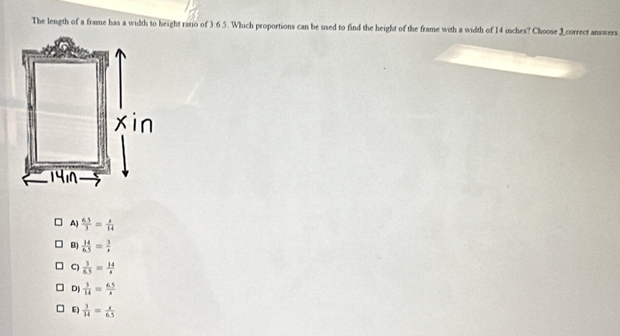 The length of a frame has a width to height ratio of 3:6.5. Which proportions can be used to find the height of the frame with a width of 14 inches? Choose correct answers
A)  (6.5)/3 = x/14 
B)  14/6.5 = 3/x 
C)  3/6.5 = 14/x 
D)  3/14 = (6.5)/x 
E)  3/14 = x/6.5 
