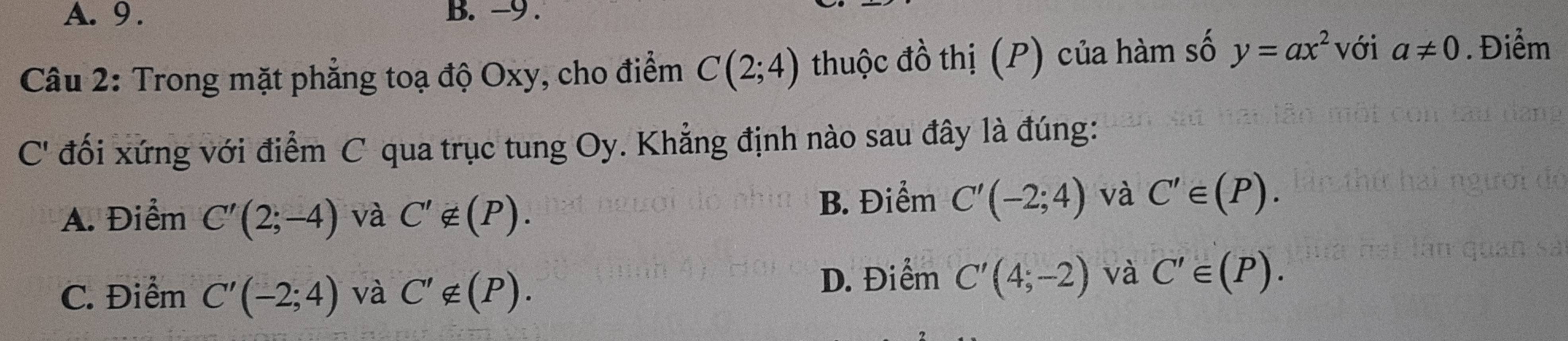 A. 9. B. -9.
với
Câu 2: Trong mặt phẳng toạ độ Oxy, cho điểm C(2;4) thuộc đồ thị (P) của hàm số y=ax^2 a!= 0. Điểm
C' đối xứng với điểm C qua trục tung Oy. Khẳng định nào sau đây là đúng:
A. Điểm C'(2;-4) và C'∉ (P).
B. Điểm C'(-2;4) và C'∈ (P).
C. Điểm C'(-2;4) và C'∉ (P). D. Điểm C'(4;-2) và C'∈ (P).