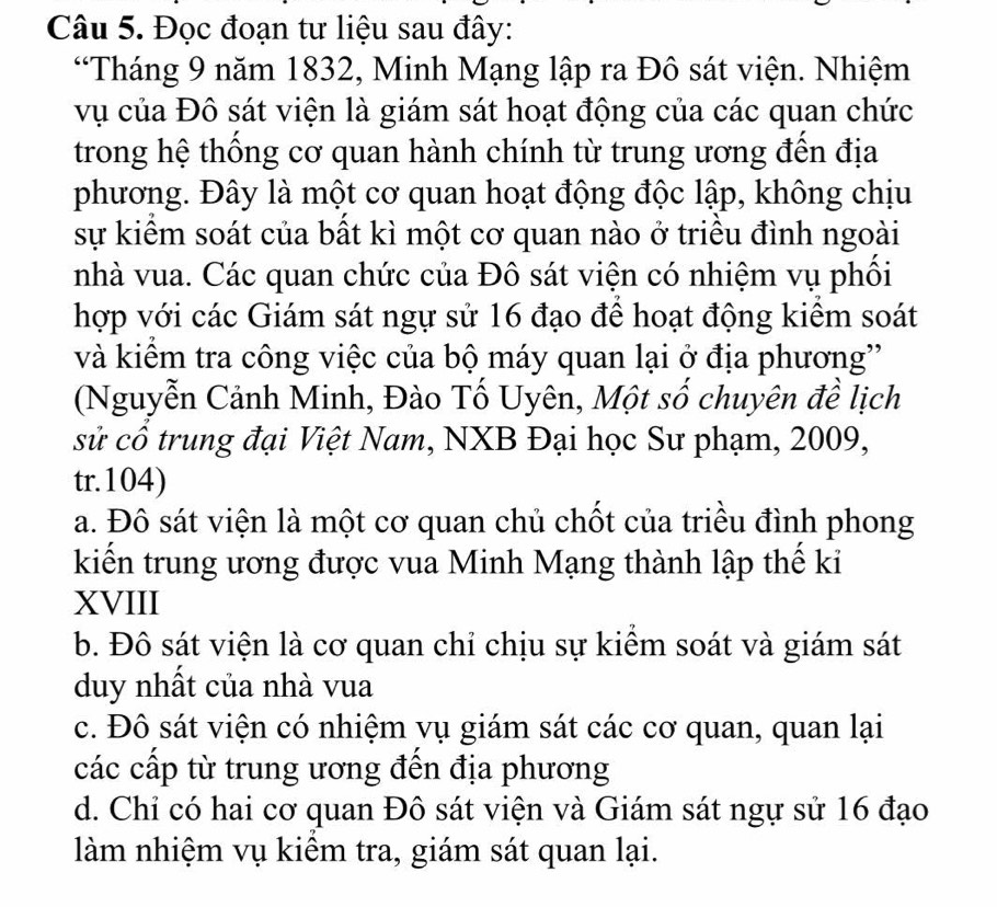 Đọc đoạn tư liệu sau đây:
“Tháng 9 năm 1832, Minh Mạng lập ra Đô sát viện. Nhiệm
vụ của Đô sát viện là giám sát hoạt động của các quan chức
trong hệ thống cơ quan hành chính từ trung ương đến địa
phương. Đây là một cơ quan hoạt động độc lập, không chịu
sự kiêm soát của bất kì một cơ quan nào ở triều đình ngoài
nhà vua. Các quan chức của Đô sát viện có nhiệm vụ phối
hợp với các Giám sát ngự sử 16 đạo đề hoạt động kiểm soát
và kiểm tra công việc của bộ máy quan lại ở địa phương''
(Nguyễn Cảnh Minh, Đào Tố Uyên, Một số chuyên đề lịch
sử cổ trung đại Việt Nam, NXB Đại học Sư phạm, 2009,
tr.104)
a. Đô sát viện là một cơ quan chủ chốt của triều đình phong
kiến trung ương được vua Minh Mạng thành lập thế ki
XVIII
b. Đô sát viện là cơ quan chỉ chịu sự kiểm soát và giám sát
duy nhất của nhà vua
c. Đô sát viện có nhiệm vụ giám sát các cơ quan, quan lại
các cấp từ trung ương đến địa phương
d. Chỉ có hai cơ quan Đô sát viện và Giám sát ngự sử 16 đạo
làm nhiệm vụ kiểm tra, giám sát quan lại.