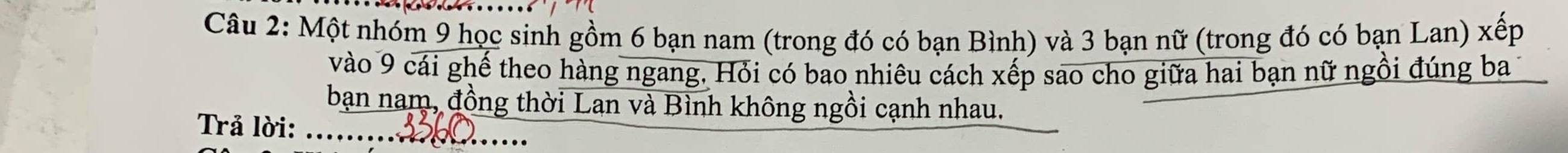 Một nhóm 9 học sinh gồm 6 bạn nam (trong đó có bạn Bình) và 3 bạn nữ (trong đó có bạn Lan) xếp 
vào 9 cái ghế theo hàng ngang, Hỏi có bao nhiêu cách xếp sao cho giữa hai bạn nữ ngồi đúng ba 
bạn nam, đồng thời Lạn và Bình không ngồi cạnh nhau. 
Trả lời: ....