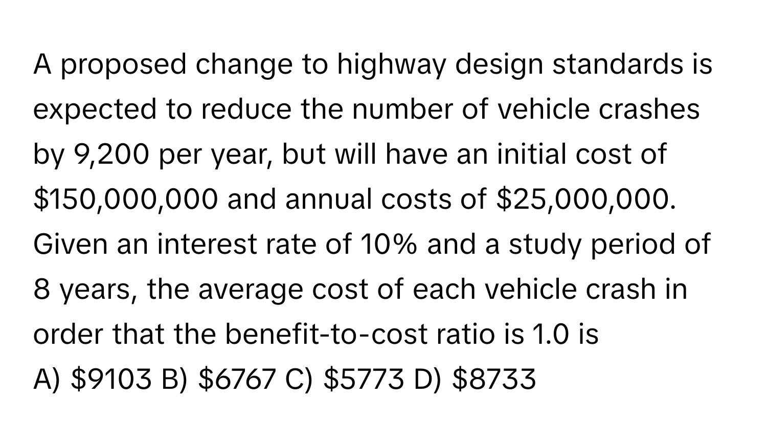 A proposed change to highway design standards is expected to reduce the number of vehicle crashes by 9,200 per year, but will have an initial cost of $150,000,000 and annual costs of $25,000,000. Given an interest rate of 10% and a study period of 8 years, the average cost of each vehicle crash in order that the benefit-to-cost ratio is 1.0 is 
A) $9103 B) $6767 C) $5773 D) $8733