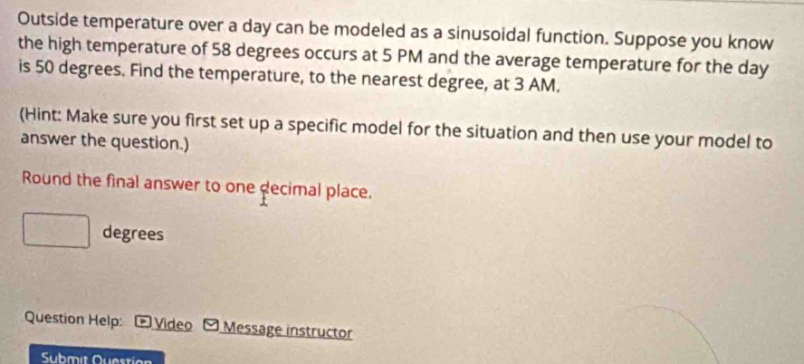 Outside temperature over a day can be modeled as a sinusoidal function. Suppose you know 
the high temperature of 58 degrees occurs at 5 PM and the average temperature for the day
is 50 degrees. Find the temperature, to the nearest degree, at 3 AM. 
(Hint: Make sure you first set up a specific model for the situation and then use your model to 
answer the question.) 
Round the final answer to one decimal place.
degrees
Question Help: * Video Message instructor 
Submit Question