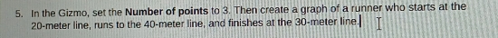 In the Gizmo, set the Number of points to 3. Then create a graph of a runner who starts at the
20-meter line, runs to the 40-meter line, and finishes at the 30-meter line.