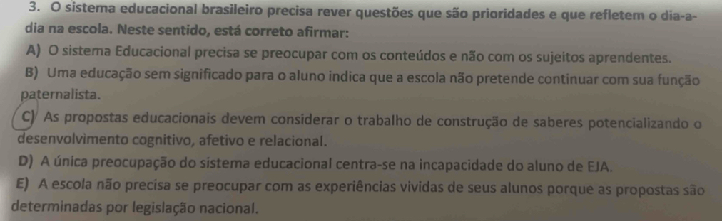 sistema educacional brasileiro precisa rever questões que são prioridades e que refletem o dia-a-
dia na escola. Neste sentido, está correto afirmar:
A) O sistema Educacional precisa se preocupar com os conteúdos e não com os sujeitos aprendentes.
B) Uma educação sem significado para o aluno indica que a escola não pretende continuar com sua função
paternalista.
C) As propostas educacionais devem considerar o trabalho de construção de saberes potencializando o
desenvolvìmento cognitivo, afetivo e relacional.
D) A única preocupação do sistema educacional centra-se na incapacidade do aluno de EJA.
E) A escola não precisa se preocupar com as experiências vividas de seus alunos porque as propostas são
determinadas por legislação nacional.