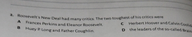 Roosevelt's New Deal had many critics. The two toughest of his critics were C Herbert Hoover and Calvin Coold
A Frances Perkins and Eleanor Roosevelt.
B Huey R Long and Father Coughlin. D the leaders of the so-called Brai