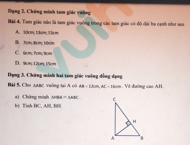 Dạng 2. Chứng minh tam giác vuông
Bài 4. Tam giác nào là tam giác vuông trong các tam giác có độ dài ba cạnh như sau
A. 10cm; 13cm; 15cm
B. 7cm; 8cm; 10cm
C. 6cm; 7cm; 9cm
D. 9cm; 12cm; 15cm
Dạng 3. Chứng minh hai tam giác vuông đồng dạng
Bài 5. Cho △ ABC vuông tại A có AB=12cm, AC=16cm. Vẽ đường cao AH.
a) Chứng minh △ HBA∽ △ ABC. 
b) Tính BC, AH, BH.