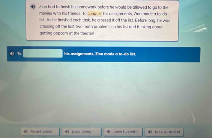 Zion had to finish his homework before he would be allowed to go to the 
movies with his friends. To conquer his assignments, Zion made a to-do 
list. As he finished each task, he crossed it off the list. Before long, he was 
crossing off the last two math problems on his list and thinking about 
getting popcorn at the theater! 
To his assignments, Zion made a to-do list. 
forget about pass along have fun with take control of