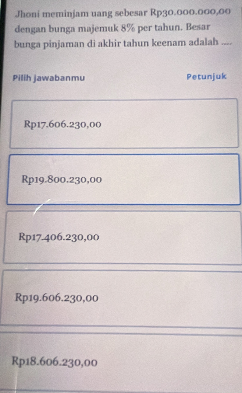 Jhoni meminjam uang sebesar Rp30.000.000,00
dengan bunga majemuk 8% per tahun. Besar
bunga pinjaman di akhir tahun keenam adalah ....
Pilih jawabanmu Petunjuk
Rp17.606.230,00
Rp19.800.230,00
Rp17.406.230,00
Rp19.606.230,00
Rp18.606.230,00