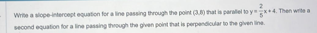 Write a slope-intercept equation for a line passing through the point (3,8) that is parallel to y= 2/5 x+4. Then write a 
second equation for a line passing through the given point that is perpendicular to the given line.