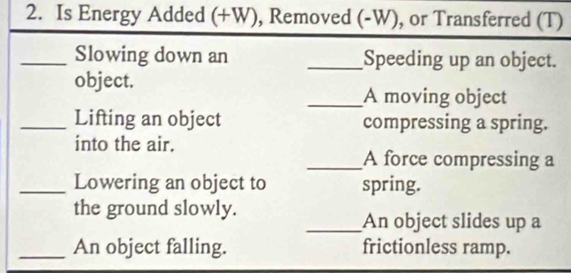 Is Energy Added (+W), Removed (-W), or Transferred (T) 
_Slowing down an _Speeding up an object. 
object. 
_A moving object 
_Lifting an object compressing a spring. 
into the air. 
_A force compressing a 
_Lowering an object to spring. 
the ground slowly. 
_An object slides up a 
_An object falling. frictionless ramp.