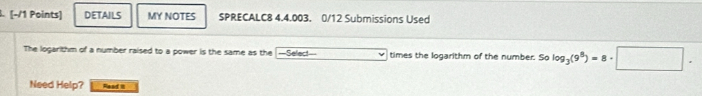 DETAILS MY NOTES SPRECALC8 4.4.003. 0/12 Submissions Used 
The logarithm of a number raised to a power is the same as the ==Select=== times the logarithm of the number. Solog _3(9^8)=8· □. 
Need Help? Raad