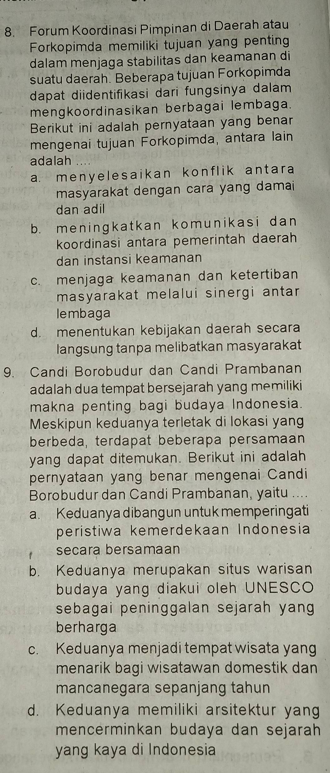 Forum Koordinasi Pimpinan di Daerah atau
Forkopimda memiliki tujuan yang penting
dalam menjaga stabilitas dan keamanan di
suatu daerah. Beberapa tujuan Forkopimda
dapat diidentifikasi dari fungsinya dalam 
mengkoordinasikan berbagai lembaga.
Berikut ini adalah pernyataan yang benar
mengenai tujuan Forkopimda, antara lain
adalah ...
a. menyelesaikan konflik antara
masyarakat dengan cara yang damai
dan adil
b. meningkatkan komunikasi dan
koordinasi antara pemerintah daerah
dan instansi keamanan
c. menjaga keamanan dan ketertiban
masyarakat melalui sinergi antar
lembaga
d. menentukan kebijakan daerah secara
langsung tanpa melibatkan masyarakat
9. Candi Borobudur dan Candi Prambanan
adalah dua tempat bersejarah yang memiliki
makna penting bagi budaya Indonesia.
Meskipun keduanya terletak di lokasi yang
berbeda, terdapat beberapa persamaan
yang dapat ditemukan. Berikut ini adalah
pernyataan yang benar mengenai Candi
Borobudur dan Candi Prambanan, yaitu ....
a. Keduanya dibangun untuk memperingati
peristiwa kemerdekaan Indonesia
secara bersamaan
b. Keduanya merupakan situs warisan
budaya yang diakui oleh UNESCO
sebagai peninggalan sejarah yang 
berharga
c. Keduanya menjadi tempat wisata yang
menarik bagi wisatawan domestik dan
mancanegara sepanjang tahun
d. Keduanya memiliki arsitektur yang
mencerminkan budaya dan sejarah
yang kaya di Indonesia