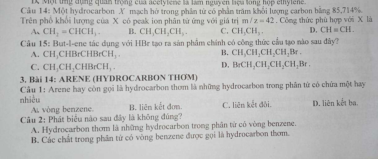 Một tng dụng quân trọng của acetylene là làm nguyên liệu tong họp ethylene.
Câu 14: Một hydrocarbon X mạch hở trong phân tử có phần trăm khối lượng carbon bằng 85, 714%.
Trên phổ khối lượng của X có peak ion phân tử ứng với giá trị m/z=42 Công thức phù hợp với X là
A、 CH_2=CHCH_3. B. CH_3CH_2CH_3. C. CH_3CH_3. D. CHequiv CH. 
Câu 15: But-l-ene tác dụng với HBr tạo ra sản phẩm chính có công thức cấu tạo nào sau đây?
A. CH_3CHBrCHBrCH_3. B. CH_3CH_2CH_2CH_2Br.
C. CH_3CH_2CHBrCH_3.
D. BrCH_2CH_2CH_2CH_2Br. 
3. Bài 14: ARENE (HYDROCARBON THƠM)
Câu 1: Arene hay còn gọi là hydrocarbon thơm là những hydrocarbon trong phân tử có chứa một hay
nhiều
Al vòng benzene. B. liên kết đơn. C. liên kết đôi.
D. liên kết ba.
Câu 2: Phát biểu nào sau đây là không đúng?
A. Hydrocarbon thơm là những hydrocarbon trong phân tử có vòng benzene.
B. Các chất trong phân tử có vòng benzene được gọi là hydrocarbon thơm.