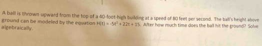 A ball is thrown upward from the top of a 40-foot -high building at a speed of 80 feet per second. The ball's height above 
ground can be modeled by the equation H(t)=-5t^2+22t+15. After how much time does the ball hit the ground? Solve 
algebraically.