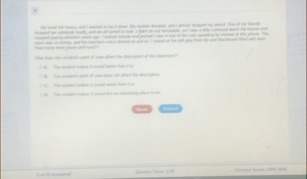 Miy head lett heavy, and I wanted io lay it down Mily eyetids drooped, and I almost dropped my pencil. One of my frends
dimssed her nehoook loudly, and we all tumed is iock. I ddn't do my nomework, so I was a little confused about the lesson and
slossed saing attention years ags. I looked outside and wished I was in one of the cars speeding by instead of this prison. The
mem was so soring, and the lacher's ssice dioned on and on I stand at the dull gray floor fie and backbeard filed with dust
Plow mary msne tors until lunek?
Plow does tas student's goint of vew affect the description of the classroom?. The stuthes malkes of soand seter han if is
B. The student's priet of wew does not affect the descoption
C. The stucknt malkes it soond worse tan id is.
C 5 The studiest malkers it sound like an interesting pliace to be
Rercet Subnot
L t d Sesion Smue: 245 Sessian Sean 1006 (B8)