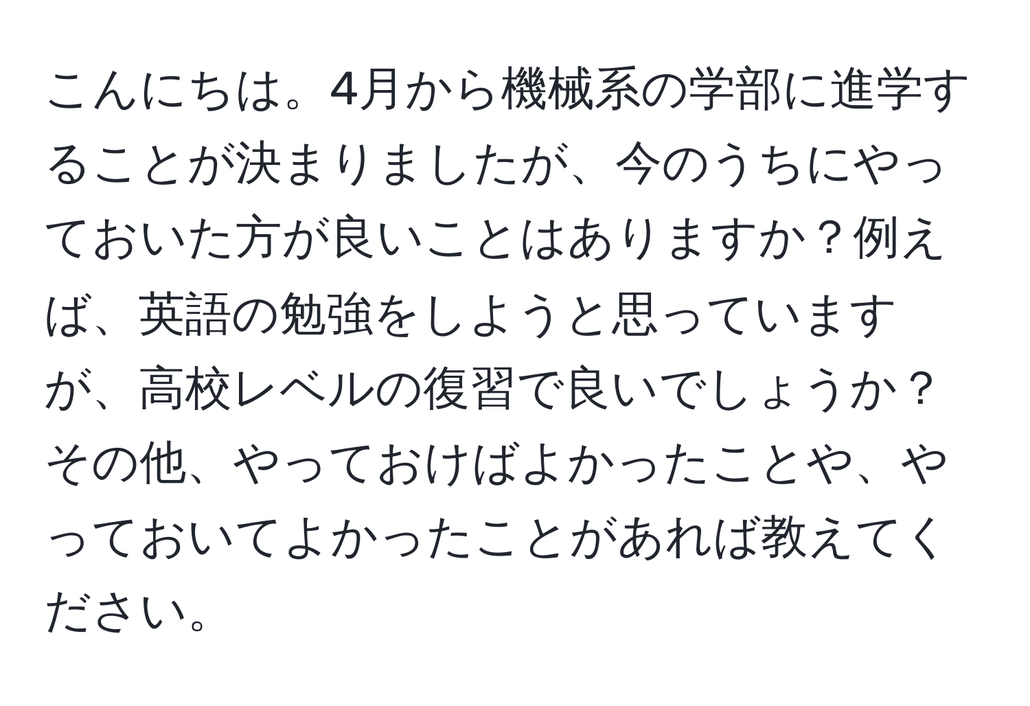 こんにちは。4月から機械系の学部に進学することが決まりましたが、今のうちにやっておいた方が良いことはありますか？例えば、英語の勉強をしようと思っていますが、高校レベルの復習で良いでしょうか？その他、やっておけばよかったことや、やっておいてよかったことがあれば教えてください。