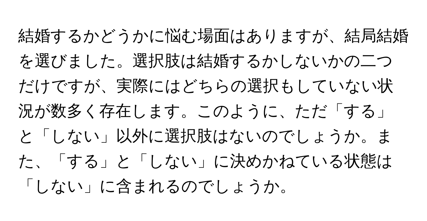 結婚するかどうかに悩む場面はありますが、結局結婚を選びました。選択肢は結婚するかしないかの二つだけですが、実際にはどちらの選択もしていない状況が数多く存在します。このように、ただ「する」と「しない」以外に選択肢はないのでしょうか。また、「する」と「しない」に決めかねている状態は「しない」に含まれるのでしょうか。