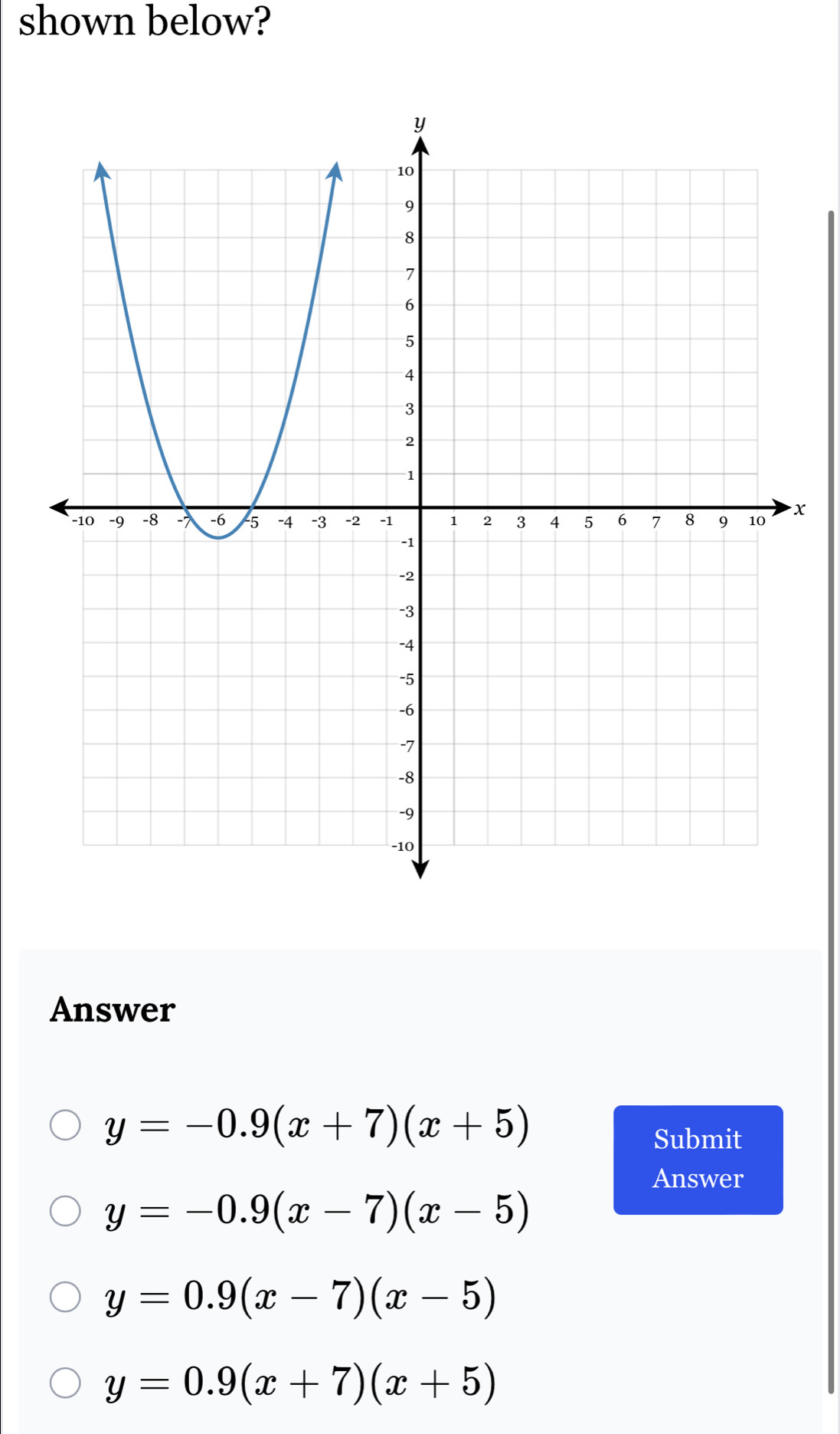 shown below?
x
Answer
y=-0.9(x+7)(x+5)
Submit
Answer
y=-0.9(x-7)(x-5)
y=0.9(x-7)(x-5)
y=0.9(x+7)(x+5)