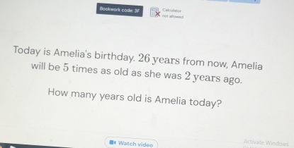 Bookwark code: 3F not allomed! Calculator 
Today is Amelia's birthday. 26 years from now, Amelia 
will be 5 times as old as she was 2 years ago. 
How many years old is Amelia today? 
Watch videe 
Activate Windows