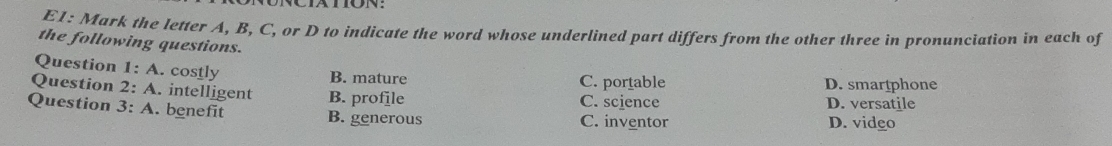 E1: Mark the letter A, B, C, or D to indicate the word whose underlined part differs from the other three in pronunciation in each of
the following questions.
Question 1:A . costly
B. mature C. portable D. smartphone
Question 2:A . intelligent B. profile C. science D. versatile
Question 3:A . benefit B. generous
C. inventor D. video