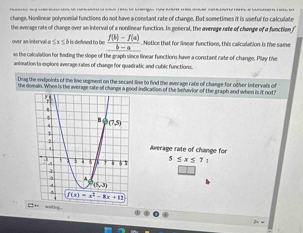 change. Nonlinear polynomial functions do not have a constant rate of change. But sometimes it is useful to calculate
the average rate of change over an interval of a nonlinear function. In general, the average rate of change of a function f
over an interval a≤ x≤ b is defned to be  (f(b)-f(a))/b-a . Notice that for linear functions, this calculation is the same
as the calculation for finding the slope of the graph since linear functions have a constant rate of change. Play the
animation to explore average rates of change for quadratic and cubic functions.
Drag the endpoints of the line segment on the secant line to find the average rate of change for other intervals of 
the domain. When is the average rate of change a good indication of the behavior of the graph and when is it not?
Average rate of change for
5≤ x≤ 7 :
g...
1 2
2×