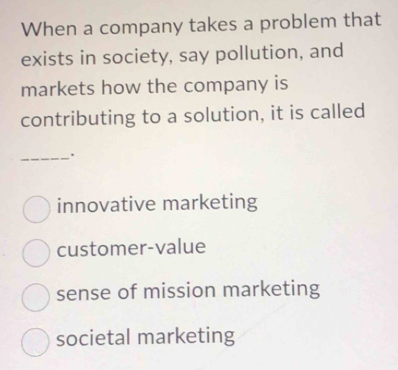 When a company takes a problem that
exists in society, say pollution, and
markets how the company is
contributing to a solution, it is called
_.
innovative marketing
customer-value
sense of mission marketing
societal marketing