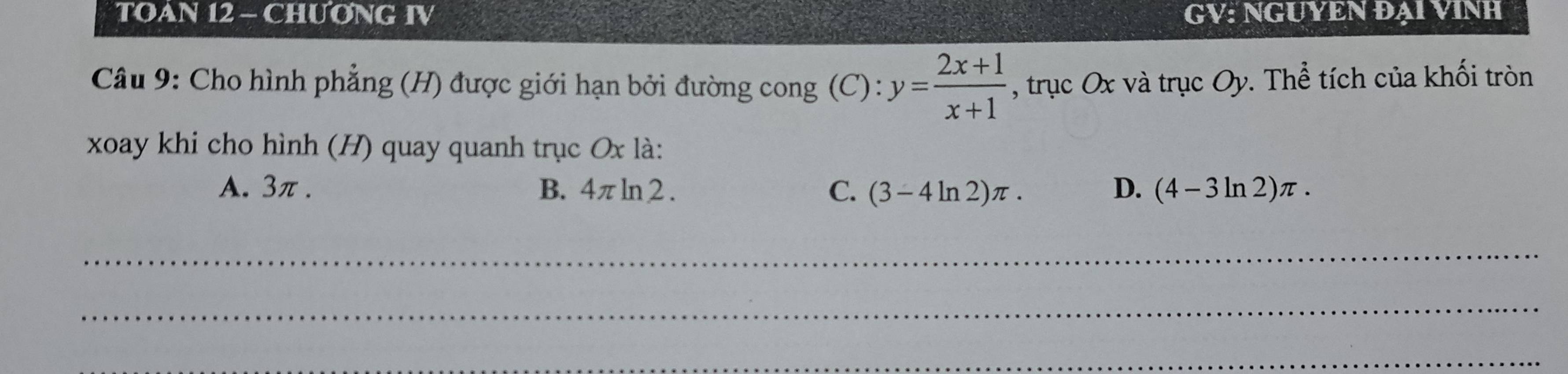 TOAN 12 - CHƯONG IV GV: NGUYEN ĐẠI VINH
Câu 9: Cho hình phẳng (H) được giới hạn bởi đường cong (C) : y= (2x+1)/x+1  , trục O x và trục O) v. Thể tích của khối tròn
xoay khi cho hình (H) quay quanh trục Ox là:
A. 3π. B. 4π ln 2 . C. (3-4ln 2)π. D. (4-3ln 2)π. 
_
_
_