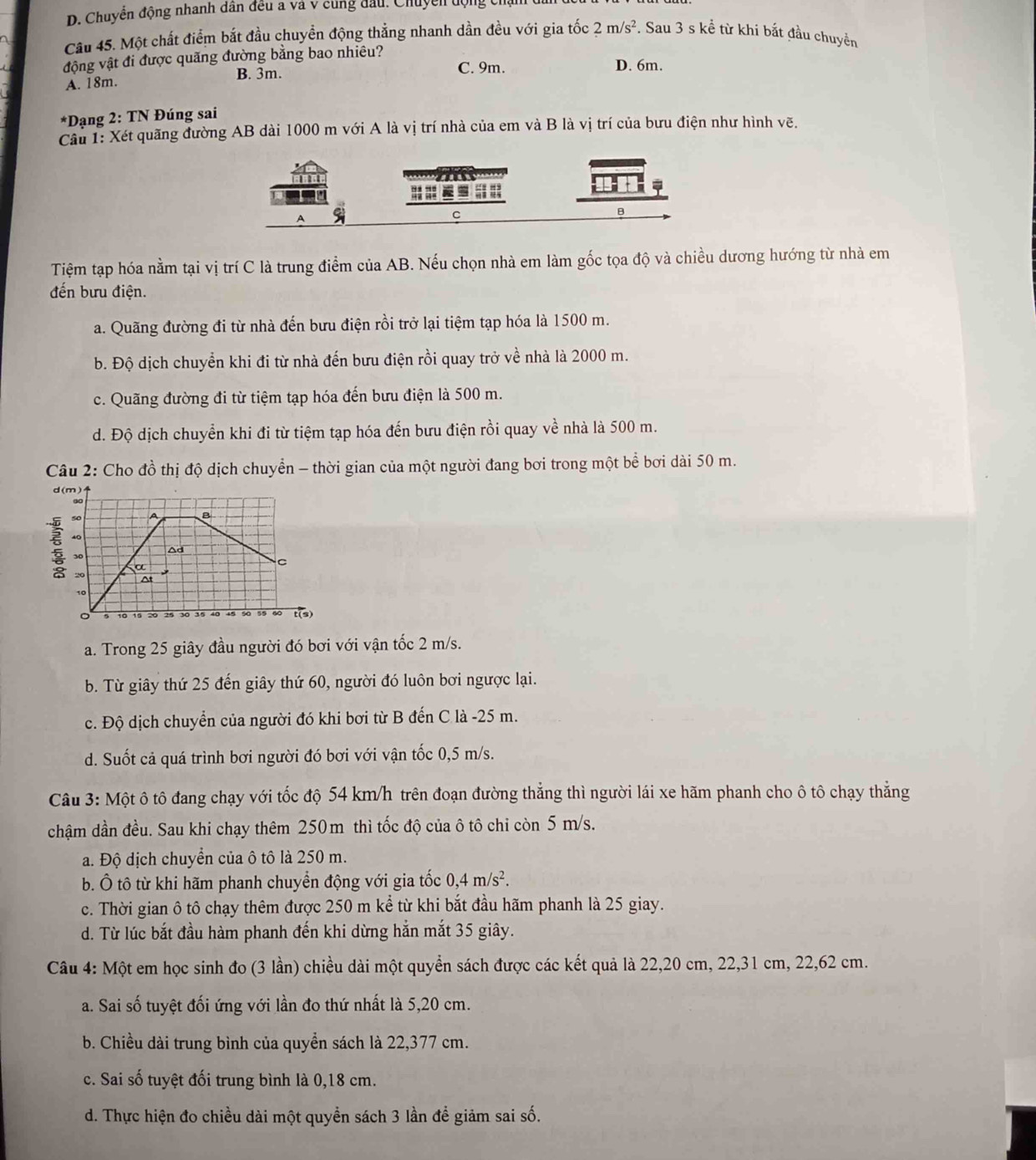 Chuyển động nhanh dân đều a và v cùng đầu. Chuyền động chạ
Câu 45. Một chất điểm bắt đầu chuyển động thẳng nhanh dần đều với gia tốc 2m/s^2. Sau 3 s kể từ khi bắt đầu chuyền
động vật đi được quãng đường bằng bao nhiêu? D. 6m.
A. 18m. B. 3m.
C. 9m.
*Dạng 2: TN Đúng sai
Câu 1: Xét quãng đường AB dài 1000 m với A là vị trí nhà của em và B là vị trí của bưu điện như hình vẽ.
=
A
C
B
Tiệm tạp hóa nằm tại vị trí C là trung điểm của AB. Nếu chọn nhà em làm gốc tọa độ và chiều dương hướng từ nhà em
đến bưu điện.
a. Quãng đường đi từ nhà đến bưu điện rồi trở lại tiệm tạp hóa là 1500 m.
b. Độ dịch chuyển khi đi từ nhà đến bưu điện rồi quay trở về nhà là 2000 m.
c. Quãng đường đi từ tiệm tạp hóa đến bưu điện là 500 m.
d. Độ dịch chuyển khi đi từ tiệm tạp hóa đến bưu điện rồi quay về nhà là 500 m.
Câu 2: Cho đồ thị độ dịch chuyển - thời gian của một người đang bơi trong một bể bơi dài 50 m.
ξ
a. Trong 25 giây đầu người đó bơi với vận tốc 2 m/s.
b. Từ giây thứ 25 đến giây thứ 60, người đó luôn bơi ngược lại.
c. Độ dịch chuyển của người đó khi bơi từ B đến C là -25 m.
d. Suốt cả quá trình bơi người đó bơi với vận tốc 0,5 m/s.
Câu 3: Một ô tô đang chạy với tốc độ 54 km/h trên đoạn đường thẳng thì người lái xe hãm phanh cho ô tô chạy thắng
chậm dần đều. Sau khi chạy thêm 250m thì tốc độ của ô tô chi còn 5 m/s.
a. Độ dịch chuyển của ô tô là 250 m.
b. Ô tô từ khi hãm phanh chuyển động với gia tốc 0,4m/s^2.
c. Thời gian ô tô chạy thêm được 250 m kể từ khi bắt đầu hãm phanh là 25 giay.
d. Từ lúc bắt đầu hàm phanh đến khi dừng hẳn mắt 35 giây.
Câu 4: Một em học sinh đo (3 lần) chiều dài một quyền sách được các kết quả là 22,20 cm, 22,31 cm, 22,62 cm.
a. Sai số tuyệt đối ứng với lần đo thứ nhất là 5,20 cm.
b. Chiều dài trung bình của quyển sách là 22,377 cm.
c. Sai số tuyệt đối trung bình là 0,18 cm.
d. Thực hiện đo chiều dài một quyền sách 3 lần để giảm sai số.