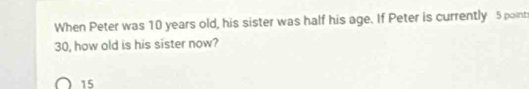 When Peter was 10 years old, his sister was half his age. If Peter is currently 5 point
30, how old is his sister now?
15