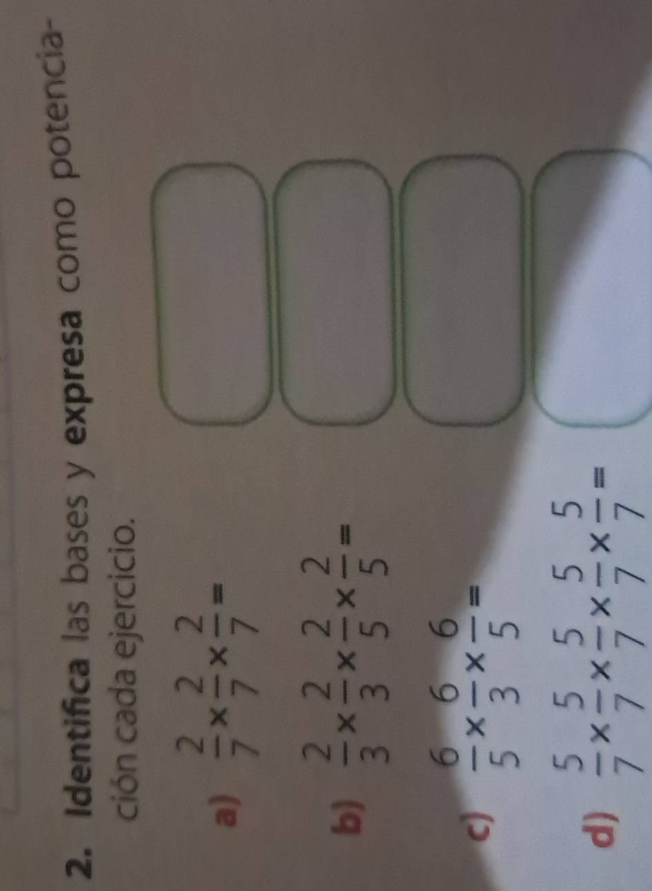 Identifica las bases y expresa como potencia- 
ción cada ejercicio. 
a)  2/7 *  2/7 *  2/7 =
b)  2/3 *  2/3 *  2/5 *  2/5 =
c)  6/5 *  6/3 *  6/5 =
d)  5/7 *  5/7 *  5/7 *  5/7 *  5/7 =