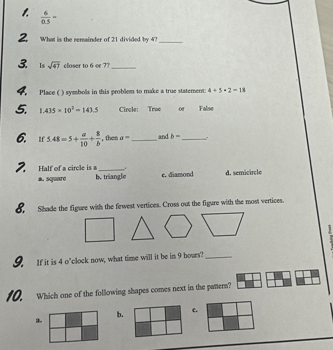  6/0.5 =
2 What is the remainder of 21 divided by 4?_
3. Is sqrt(47) closer to 6 or 7?_
4. Place ( ) symbols in this problem to make a true statement: 4+5· 2=18
5. 1.435* 10^2=143.5 Circle: True or False
6. If 5.48=5+ a/10 + 8/b  , then a= _and b= _ .
2. Half of a circle is a_ .
a. square b. triangle c. diamond d. semicircle
8. Shade the figure with the fewest vertices. Cross out the figure with the most vertices.
9. If it is 4 o’clock now, what time will it be in 9 hours?_
10. Which one of the following shapes comes next in the pattern?
b.
c.
a.